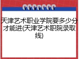 天津艺术职业学院要多少分才能进(天津艺术职院录取线)