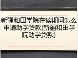 新疆和田学院在读期间怎么申请助学贷款(新疆和田学院助学贷款)