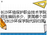 长沙环境保护职业技术学院招生编码多少，隶属哪个部门(长沙环保学院代码归属)