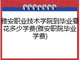 雅安职业技术学院到毕业要花多少学费(雅安职院毕业学费)