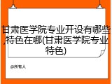 甘肃医学院专业开设有哪些,特色在哪(甘肃医学院专业特色)