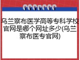 乌兰察布医学高等专科学校官网是哪个网址多少(乌兰察布医专官网)