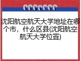 沈阳航空航天大学地址在哪个市，什么区县(沈阳航空航天大学位置)