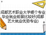 成都艺术职业大学哪个专业毕业就业前景比较好(成都艺大就业优势专业)