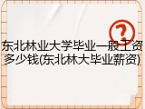 东北林业大学毕业一般工资多少钱(东北林大毕业薪资)