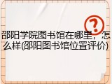 邵阳学院图书馆在哪里，怎么样(邵阳图书馆位置评价)