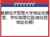 首都经济贸易大学地址在哪里，学校地理位置(首经贸地址在哪)