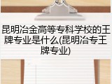 昆明冶金高等专科学校的王牌专业是什么(昆明冶专王牌专业)