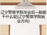 辽宁警察学院毕业后一般能干什么呢(辽宁警察学院就业方向)