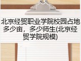 北京经贸职业学院校园占地多少亩，多少师生(北京经贸学院规模)