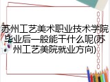 苏州工艺美术职业技术学院毕业后一般能干什么呢(苏州工艺美院就业方向)