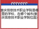 重庆信息技术职业学院是哪里的学校，在哪个城市(重庆信息技术职业学院位置)
