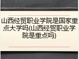 山西经贸职业学院是国家重点大学吗(山西经贸职业学院是重点吗)