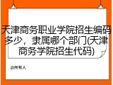 天津商务职业学院招生编码多少，隶属哪个部门(天津商务学院招生代码)