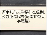 河南师范大学是什么级别，公办还是民办(河南师范大学属性)