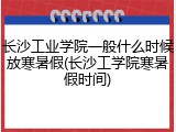长沙工业学院一般什么时候放寒暑假(长沙工学院寒暑假时间)