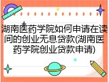 湖南医药学院如何申请在读间的创业无息贷款(湖南医药学院创业贷款申请)