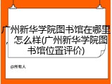 广州新华学院图书馆在哪里，怎么样(广州新华学院图书馆位置评价)