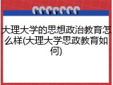 大理大学的思想政治教育怎么样(大理大学思政教育如何)