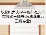 华北电力大学主攻什么方向有哪些王牌专业(华北电力王牌专业)