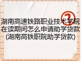 湖南高速铁路职业技术学院在读期间怎么申请助学贷款(湖南高铁职院助学贷款)