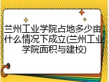兰州工业学院占地多少亩，什么情况下成立(兰州工业学院面积与建校)