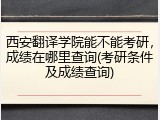 西安翻译学院能不能考研，成绩在哪里查询(考研条件及成绩查询)