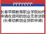 长春早期教育职业学院如何申请在读间的创业无息贷款(长春幼教创业贷款申请)