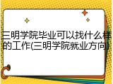 三明学院毕业可以找什么样的工作(三明学院就业方向)