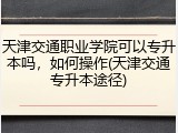 天津交通职业学院可以专升本吗，如何操作(天津交通专升本途径)