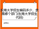 东南大学招生编码多少，隶属哪个部门(东南大学招生代码)