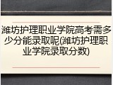潍坊护理职业学院高考需多少分能录取呢(潍坊护理职业学院录取分数)