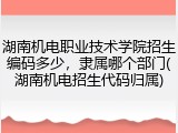 湖南机电职业技术学院招生编码多少，隶属哪个部门(湖南机电招生代码归属)