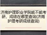 济南护理职业学院能不能考研，成绩在哪里查询(济南护理考研成绩查询)