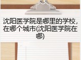 沈阳医学院是哪里的学校，在哪个城市(沈阳医学院在哪)