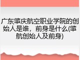 广东肇庆航空职业学院的创始人是谁，前身是什么(肇航创始人及前身)
