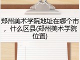 郑州美术学院地址在哪个市，什么区县(郑州美术学院位置)