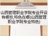 山西管理职业学院专业开设有哪些,特色在哪(山西管理职业学院专业特色)
