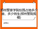 郑州警察学院校园占地多少亩，多少师生(郑州警院规模)