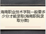海南职业技术学院一般要多少分才能录取(海南职院录取分数)