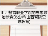 山西警官职业学院的思想政治教育怎么样(山西警院思政教育)