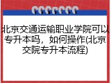北京交通运输职业学院可以专升本吗，如何操作(北京交院专升本流程)