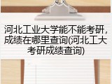 河北工业大学能不能考研，成绩在哪里查询(河北工大考研成绩查询)