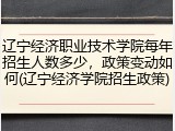 辽宁经济职业技术学院每年招生人数多少，政策变动如何(辽宁经济学院招生政策)