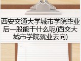 西安交通大学城市学院毕业后一般能干什么呢(西交大城市学院就业去向)