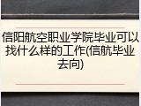信阳航空职业学院毕业可以找什么样的工作(信航毕业去向)