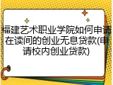 福建艺术职业学院如何申请在读间的创业无息贷款(申请校内创业贷款)