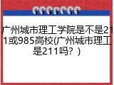 广州城市理工学院是不是211或985高校(广州城市理工是211吗？)