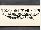 江汉艺术职业学院能不能考研，成绩在哪里查询(江汉职院考研成绩查询)
