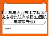 山西机电职业技术学院读什么专业比较有前景(山西机电前景专业)